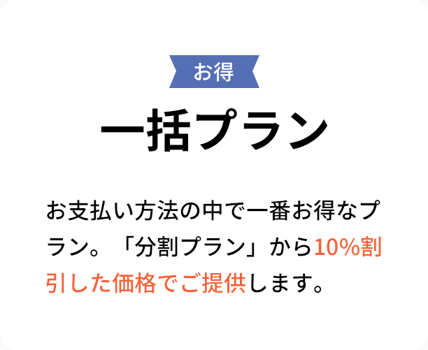 お得 一括プラン ► お支払い方法の中で一番お得なプラン。「分割プラン」から5%割引した価格でご提供します。