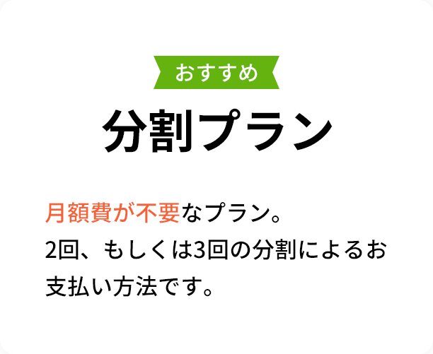 おすすめ 分割プラン ► 月額費が不要なお得なプラン。 2回、もしくは3回の分割によるお支払い方法です。